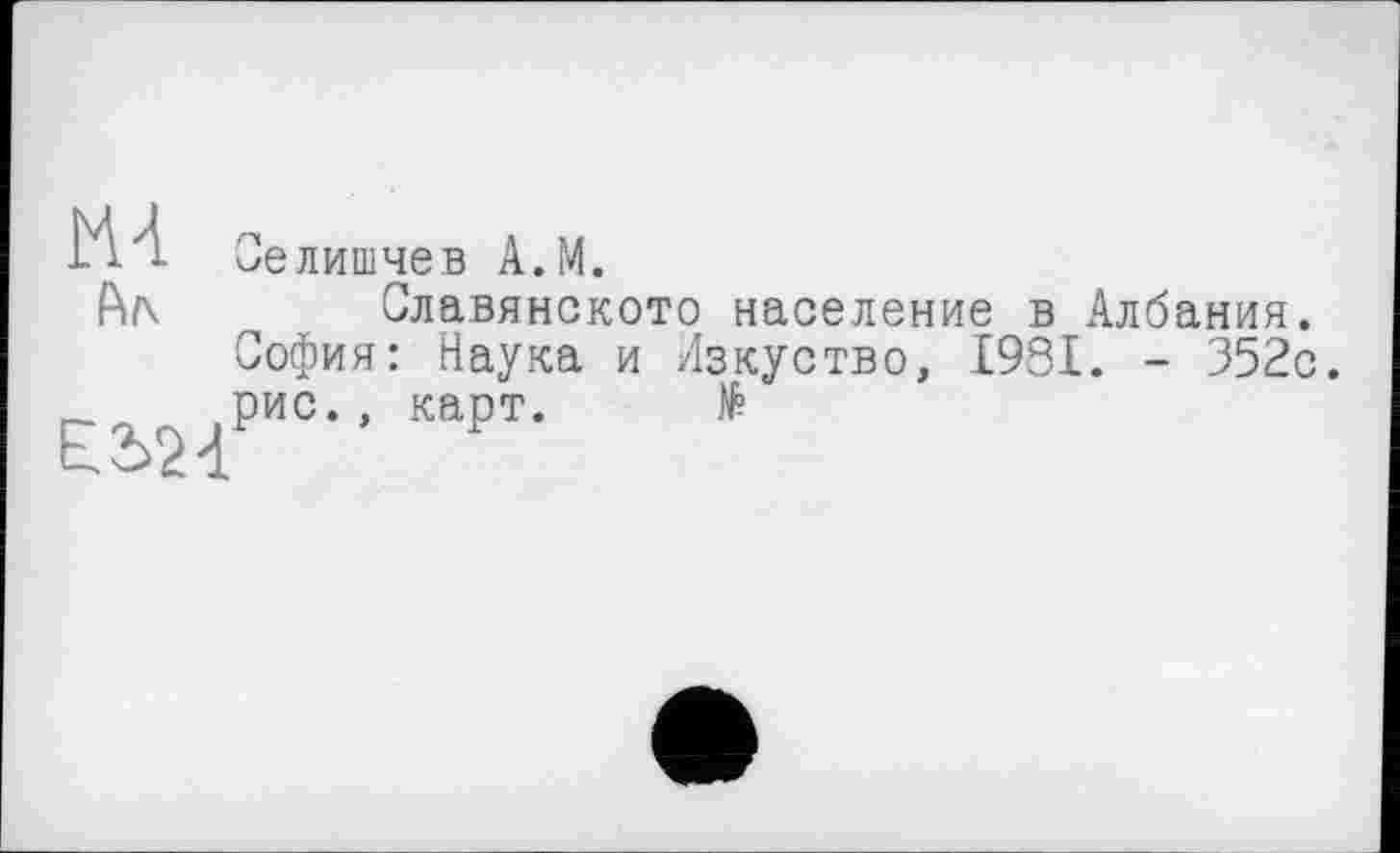 ﻿ИА
Ал
Е2>24
Оелишчев А.М.
Славянското население в Албания. София: Наука и Изкуство, 1981. - 352с. рис., карт. №
